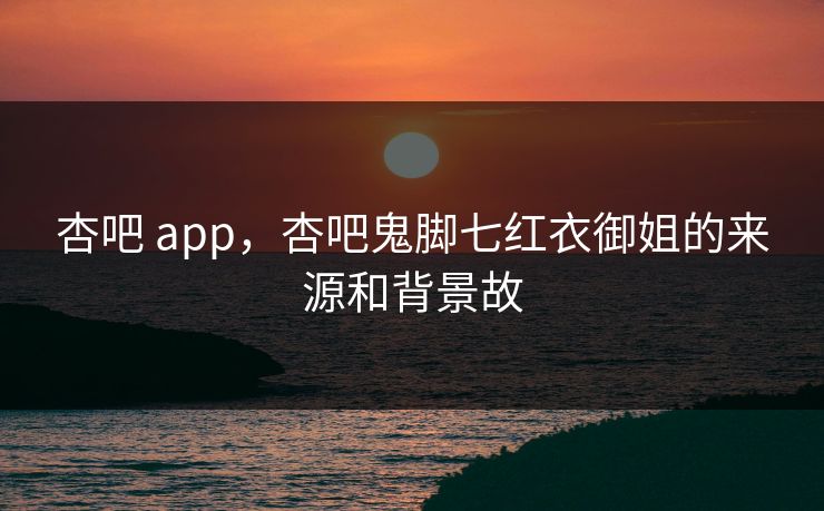 杏吧 app,杏吧鬼脚七红衣御姐的来源和背景故 杏吧 app,杏吧鬼脚七红衣御姐的来源和背景故
