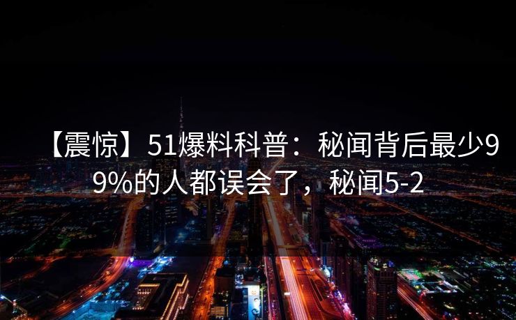 【震惊】51爆料科普:秘闻背后最少99%的人都误会了,秘闻5-2 【震惊】51爆料科普:秘闻背后最少99%的人都误会了,秘闻5-2