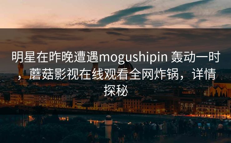 明星在昨晚遭遇mogushipin 轰动一时,蘑菇影视在线观看全网炸锅,详情探秘 明星在昨晚遭遇mogushipin 轰动一时,蘑菇影视在线观看全网炸锅,详情探秘