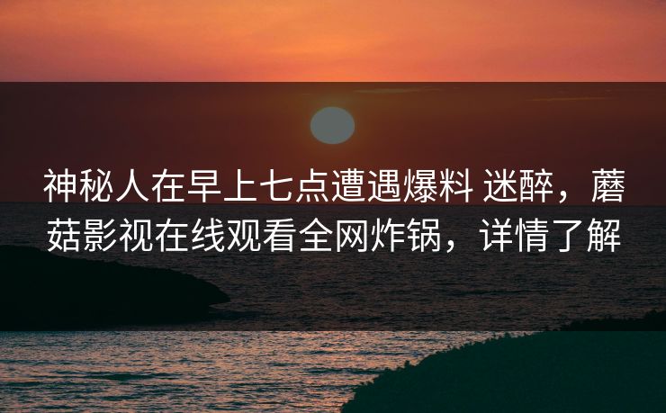 神秘人在早上七点遭遇爆料 迷醉，蘑菇影视在线观看全网炸锅，详情了解