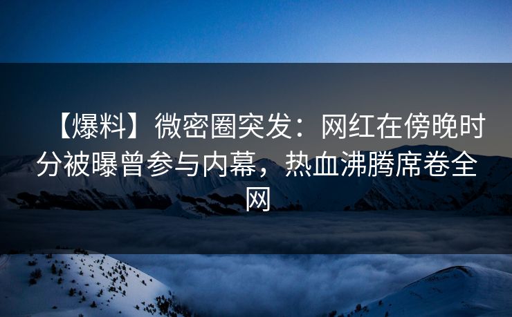 【爆料】微密圈突发：网红在傍晚时分被曝曾参与内幕，热血沸腾席卷全网
