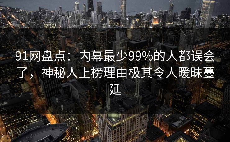 91网盘点：内幕最少99%的人都误会了，神秘人上榜理由极其令人暧昧蔓延