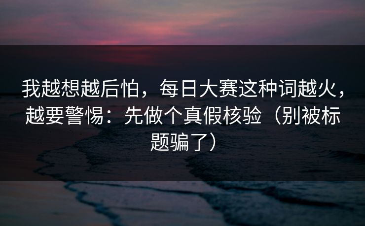 我越想越后怕，每日大赛这种词越火，越要警惕：先做个真假核验（别被标题骗了）