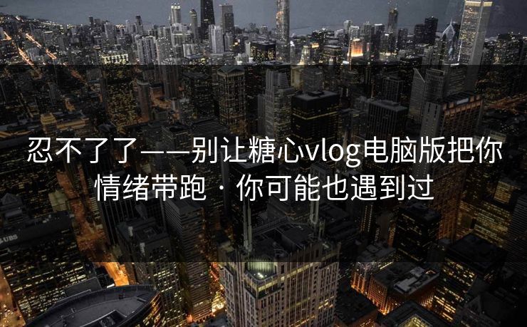 忍不了了——别让糖心vlog电脑版把你情绪带跑 · 你可能也遇到过