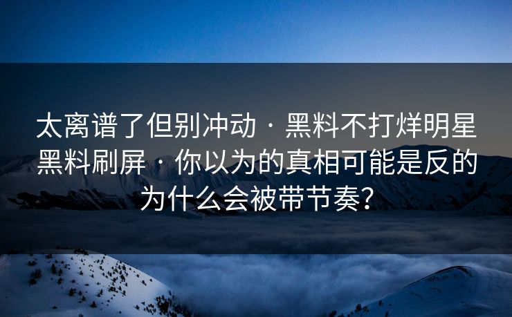 太离谱了但别冲动 · 黑料不打烊明星黑料刷屏 · 你以为的真相可能是反的为什么会被带节奏? 太离谱了但别冲动 · 黑料不打烊明星黑料刷屏 · 你以为的真相可能是反的为什么会被带节奏?