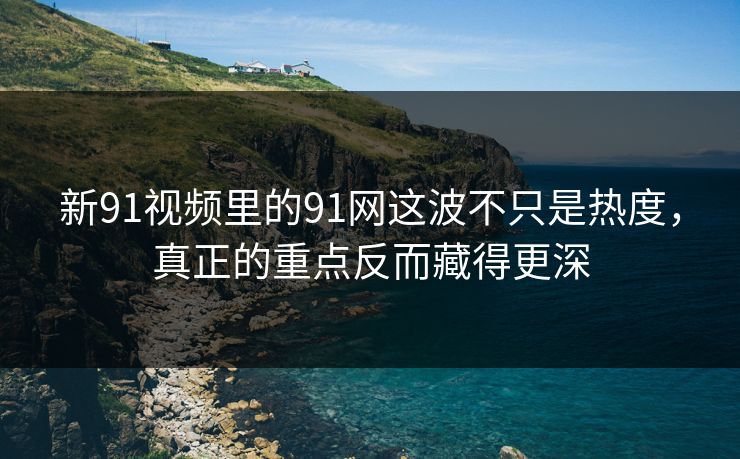 新91视频里的91网这波不只是热度，真正的重点反而藏得更深